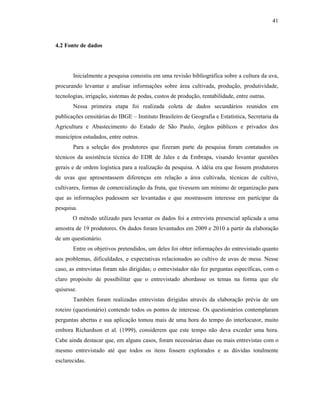 41

4.2 Fonte de dados

Inicialmente a pesquisa consistiu em uma revisão bibliográfica sobre a cultura da uva,
procurando levantar e analisar informações sobre área cultivada, produção, produtividade,
tecnologias, irrigação, sistemas de podas, custos de produção, rentabilidade, entre outras.
Nessa primeira etapa foi realizada coleta de dados secundários reunidos em
publicações censitárias do IBGE – Instituto Brasileiro de Geografia e Estatística, Secretaria da
Agricultura e Abastecimento do Estado de São Paulo, órgãos públicos e privados dos
municípios estudados, entre outros.
Para a seleção dos produtores que fizeram parte da pesquisa foram contatados os
técnicos da assistência técnica do EDR de Jales e da Embrapa, visando levantar questões
gerais e de ordem logística para a realização da pesquisa. A idéia era que fossem produtores
de uvas que apresentassem diferenças em relação a área cultivada, técnicas de cultivo,
cultivares, formas de comercialização da fruta, que tivessem um mínimo de organização para
que as informações pudessem ser levantadas e que mostrassem interesse em participar da
pesquisa.
O método utilizado para levantar os dados foi a entrevista presencial aplicada a uma
amostra de 19 produtores. Os dados foram levantados em 2009 e 2010 a partir da elaboração
de um questionário.
Entre os objetivos pretendidos, um deles foi obter informações do entrevistado quanto
aos problemas, dificuldades, e expectativas relacionados ao cultivo de uvas de mesa. Nesse
caso, as entrevistas foram não dirigidas; o entrevistador não fez perguntas específicas, com o
claro propósito de possibilitar que o entrevistado abordasse os temas na forma que ele
quisesse.
Também foram realizadas entrevistas dirigidas através da elaboração prévia de um
roteiro (questionário) contendo todos os pontos de interesse. Os questionários contemplaram
perguntas abertas e sua aplicação tomou mais de uma hora do tempo do interlocutor, muito
embora Richardson et al. (1999), considerem que este tempo não deva exceder uma hora.
Cabe ainda destacar que, em alguns casos, foram necessárias duas ou mais entrevistas com o
mesmo entrevistado até que todos os itens fossem explorados e as dúvidas totalmente
esclarecidas.

 