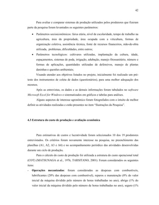 42

Para avaliar e comparar sistemas de produção utilizados pelos produtores que fizeram
parte da pesquisa foram levantados os seguintes parâmetros:
•

Parâmetros socioeconômicos: faixa etária, nível de escolaridade, tempo de trabalho na
agricultura, área da propriedade, área ocupada com a viticultura, formas de
organização coletiva, assistência técnica, fonte de recursos financeiros, mão-de-obra
utilizada, problemas, dificuldades, entre outros;

•

Parâmetros tecnológicos: cultivares utilizadas, implantação da cultura, idade,
espaçamentos, sistemas de poda, irrigação, adubação, manejo fitossanitário, número e
formas de aplicações, quantidades utilizadas de defensivos, manejo de plantas
daninhas e questões ambientais;
Visando atender aos objetivos listados no projeto, inicialmente foi realizado um pré-

teste dos instrumentos de coleta de dados (questionários), para uma melhor adequação dos
mesmos.
Após as entrevistas, os dados e as demais informações foram tabulados no software
Microsoft Excel for Windows e sistematizados em gráficos e tabelas para análises.
Alguns aspectos de interesse agronômico foram fotografados com o intuito de melhor
definir as atividades realizadas e estão presentes no item “Ilustrações da Pesquisa”.

4.3 Estrutura do custo de produção e avaliação econômica

Para estimativas de custos e lucratividade foram selecionados 10 dos 19 produtores
entrevistados. Os critérios foram novamente interesse na pesquisa, no preenchimento das
planilhas (A1, A2, A3 e A4) e no acompanhamento periódico das atividades desenvolvidas
durante um ciclo de produção.
Para o cálculo do custo de produção foi utilizada a estrutura do custo operacional total
(COT) (MATSUNAGA et al., 1976, TARSITANO, 2001). Foram considerados os seguintes
itens:
-

Operações mecanizadas: foram consideradas as despesas com combustíveis,
lubrificantes (20% das despesas com combustível), reparos e manutenção (8% do valor
inicial da máquina dividido pelo número de horas trabalhadas no ano), abrigo (1% do
valor inicial da máquina dividido pelo número de horas trabalhadas no ano), seguro (1%

 