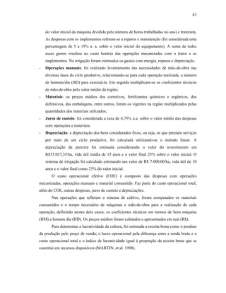 43

do valor inicial da máquina dividido pelo número de horas trabalhadas no ano) e tratorista.
As despesas com os implementos referem-se a reparos e manutenção (foi considerada uma
percentagem de 5 a 15% a. a. sobre o valor inicial do equipamento). A soma de todos
esses gastos resultou no custo horário das operações mecanizadas com o trator e os
implementos. Na irrigação foram estimados os gastos com energia, reparos e depreciação.
-

Operações manuais: foi realizado levantamento das necessidades de mão-de-obra nas
diversas fases do ciclo produtivo, relacionando-se para cada operação realizada, o número
de homens/dia (HD) para executá-la. Em seguida multiplicam-se os coeficientes técnicos
de mão-de-obra pelo valor médio da região;

-

Materiais: os preços médios dos corretivos, fertilizantes químicos e orgânicos, dos
defensivos, das embalagens, entre outros, foram os vigentes na região multiplicados pelas
quantidades dos materiais utilizados;

-

Juros de custeio: foi considerada a taxa de 6,75% a.a. sobre o valor médio das despesas
com operações e materiais;

-

Depreciação: a depreciação dos bens considerados fixos, ou seja, os que prestam serviços
por mais de um ciclo produtivo, foi calculada utilizando-se o método linear. A
depreciação da parreira foi estimada considerando o valor do investimento em
R$53.027,35/ha, vida útil média de 15 anos e o valor final 25% sobre o valor inicial. O
sistema de irrigação foi calculado estimando um valor de R$ 7.000,00/ha, vida útil de 10
anos e o valor final como 25% do valor inicial.
O custo operacional efetivo (COE) é composto das despesas com operações

mecanizadas, operações manuais e material consumido. Faz parte do custo operacional total,
além do COE, outras despesas, juros de custeio e depreciações.
Nas operações que refletem o sistema de cultivo, foram computados os materiais
consumidos e o tempo necessário de máquinas e mão-de-obra para a realização de cada
operação, definindo nestes dois casos, os coeficientes técnicos em termos de hora máquina
(HM) e homem dia (HD). Os preços médios foram coletados e apresentados em real (R$).
Para determinar a lucratividade da cultura, foi estimada a receita bruta como o produto
da produção pelo preço de venda; o lucro operacional pela diferença entre a renda bruta e o
custo operacional total e o índice de lucratividade igual à proporção da receita bruta que se
constitui em recursos disponíveis (MARTIN, et al. 1998).

 
