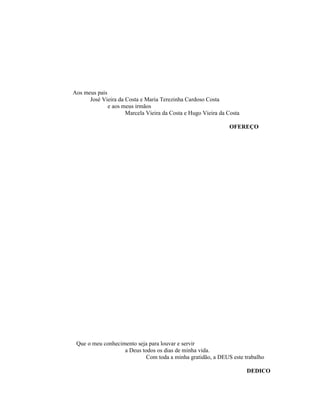 Aos meus pais
José Vieira da Costa e Maria Terezinha Cardoso Costa
e aos meus irmãos
Marcela Vieira da Costa e Hugo Vieira da Costa
OFEREÇO

Que o meu conhecimento seja para louvar e servir
a Deus todos os dias de minha vida.
Com toda a minha gratidão, a DEUS este trabalho
DEDICO

 