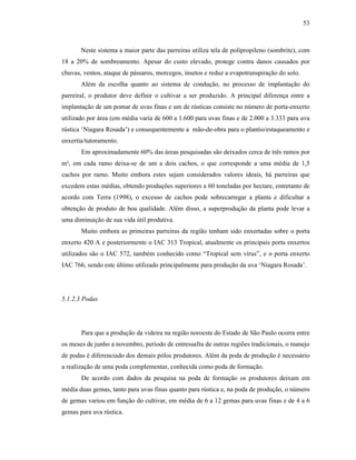 53

Neste sistema a maior parte das parreiras utiliza tela de polipropileno (sombrite), com
18 a 20% de sombreamento. Apesar do custo elevado, protege contra danos causados por
chuvas, ventos, ataque de pássaros, morcegos, insetos e reduz a evapotranspiração do solo.
Além da escolha quanto ao sistema de condução, no processo de implantação do
parreiral, o produtor deve definir o cultivar a ser produzido. A principal diferença entre a
implantação de um pomar de uvas finas e um de rústicas consiste no número de porta-enxerto
utilizado por área (em média varia de 600 a 1.600 para uvas finas e de 2.000 a 3.333 para uva
rústica ‘Niagara Rosada’) e consequentemente a mão-de-obra para o plantio/estaqueamento e
enxertia/tutoramento.
Em aproximadamente 60% das áreas pesquisadas são deixados cerca de três ramos por
m², em cada ramo deixa-se de um a dois cachos, o que corresponde a uma média de 1,5
cachos por ramo. Muito embora estes sejam considerados valores ideais, há parreiras que
excedem estas médias, obtendo produções superiores a 60 toneladas por hectare, entretanto de
acordo com Terra (1998), o excesso de cachos pode sobrecarregar a planta e dificultar a
obtenção de produto de boa qualidade. Além disso, a superprodução da planta pode levar a
uma diminuição de sua vida útil produtiva.
Muito embora as primeiras parreiras da região tenham sido enxertadas sobre o porta
enxerto 420 A e posteriormente o IAC 313 Tropical, atualmente os principais porta enxertos
utilizados são o IAC 572, também conhecido como “Tropical sem vírus”, e o porta enxerto
IAC 766, sendo este último utilizado principalmente para produção da uva ‘Niagara Rosada’.

5.1.2.3 Podas

Para que a produção da videira na região noroeste do Estado de São Paulo ocorra entre
os meses de junho a novembro, período de entressafra de outras regiões tradicionais, o manejo
de podas é diferenciado dos demais pólos produtores. Além da poda de produção é necessário
a realização de uma poda complementar, conhecida como poda de formação.
De acordo com dados da pesquisa na poda de formação os produtores deixam em
média duas gemas, tanto para uvas finas quanto para rústica e, na poda de produção, o número
de gemas variou em função do cultivar, em média de 6 a 12 gemas para uvas finas e de 4 a 6
gemas para uva rústica.

 