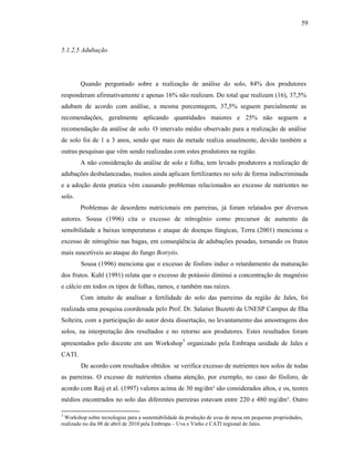 59

5.1.2.5 Adubação

Quando perguntado sobre a realização de análise do solo, 84% dos produtores
responderam afirmativamente e apenas 16% não realizam. Do total que realizam (16), 37,5%
adubam de acordo com análise, a mesma porcentagem, 37,5% seguem parcialmente as
recomendações, geralmente aplicando quantidades maiores e 25% não seguem a
recomendação da análise de solo. O intervalo médio observado para a realização de análise
de solo foi de 1 a 3 anos, sendo que mais da metade realiza anualmente, devido também a
outras pesquisas que vêm sendo realizadas com estes produtores na região.
A não consideração da análise de solo e folha, tem levado produtores a realização de
adubações desbalanceadas, muitos ainda aplicam fertilizantes no solo de forma indiscriminada
e a adoção desta pratica vêm causando problemas relacionados ao excesso de nutrientes no
solo.
Problemas de desordens nutricionais em parreiras, já foram relatados por diversos
autores. Sousa (1996) cita o excesso de nitrogênio como precursor de aumento da
sensibilidade a baixas temperaturas e ataque de doenças fúngicas, Terra (2001) menciona o
excesso de nitrogênio nas bagas, em conseqüência de adubações pesadas, tornando os frutos
mais suscetíveis ao ataque do fungo Botrytis.
Sousa (1996) menciona que o excesso de fósforo induz o retardamento da maturação
dos frutos. Kuhl (1991) relata que o excesso de potássio diminui a concentração de magnésio
e cálcio em todos os tipos de folhas, ramos, e também nas raízes.
Com intuito de analisar a fertilidade do solo das parreiras da região de Jales, foi
realizada uma pesquisa coordenada pelo Prof. Dr. Salatier Buzetti da UNESP Campus de Ilha
Solteira, com a participação do autor desta dissertação, no levantamento das amostragens dos
solos, na interpretação dos resultados e no retorno aos produtores. Estes resultados foram
3
apresentados pelo docente em um Workshop organizado pela Embrapa unidade de Jales e

CATI.
De acordo com resultados obtidos se verifica excesso de nutrientes nos solos de todas
as parreiras. O excesso de nutrientes chama atenção, por exemplo, no caso do fósforo, de
acordo com Raij et al. (1997) valores acima de 30 mg/dm³ são considerados altos, e os, teores
médios encontrados no solo das diferentes parreiras estavam entre 220 e 480 mg/dm³. Outro
3

Workshop sobre tecnologias para a sustentabilidade da produção de uvas de mesa em pequenas propriedades,
realizado no dia 08 de abril de 2010 pela Embrapa – Uva e Vinho e CATI regional de Jales.

 