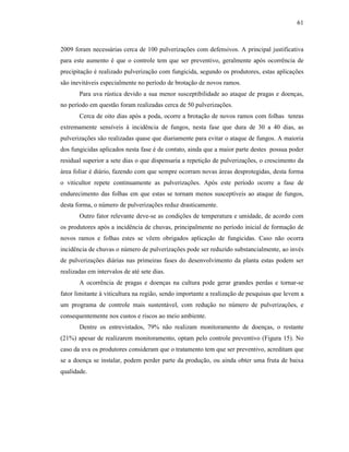 61

2009 foram necessárias cerca de 100 pulverizações com defensivos. A principal justificativa
para este aumento é que o controle tem que ser preventivo, geralmente após ocorrência de
precipitação é realizado pulverização com fungicida, segundo os produtores, estas aplicações
são inevitáveis especialmente no período de brotação de novos ramos.
Para uva rústica devido a sua menor susceptibilidade ao ataque de pragas e doenças,
no período em questão foram realizadas cerca de 50 pulverizações.
Cerca de oito dias após a poda, ocorre a brotação de novos ramos com folhas tenras
extremamente sensíveis à incidência de fungos, nesta fase que dura de 30 a 40 dias, as
pulverizações são realizadas quase que diariamente para evitar o ataque de fungos. A maioria
dos fungicidas aplicados nesta fase é de contato, ainda que a maior parte destes possua poder
residual superior a sete dias o que dispensaria a repetição de pulverizações, o crescimento da
área foliar é diário, fazendo com que sempre ocorram novas áreas desprotegidas, desta forma
o viticultor repete continuamente as pulverizações. Após este período ocorre a fase de
endurecimento das folhas em que estas se tornam menos susceptíveis ao ataque de fungos,
desta forma, o número de pulverizações reduz drasticamente.
Outro fator relevante deve-se as condições de temperatura e umidade, de acordo com
os produtores após a incidência de chuvas, principalmente no período inicial de formação de
novos ramos e folhas estes se vêem obrigados aplicação de fungicidas. Caso não ocorra
incidência de chuvas o número de pulverizações pode ser reduzido substancialmente, ao invés
de pulverizações diárias nas primeiras fases do desenvolvimento da planta estas podem ser
realizadas em intervalos de até sete dias.
A ocorrência de pragas e doenças na cultura pode gerar grandes perdas e tornar-se
fator limitante à viticultura na região, sendo importante a realização de pesquisas que levem a
um programa de controle mais sustentável, com redução no número de pulverizações, e
consequentemente nos custos e riscos ao meio ambiente.
Dentre os entrevistados, 79% não realizam monitoramento de doenças, o restante
(21%) apesar de realizarem monitoramento, optam pelo controle preventivo (Figura 15). No
caso da uva os produtores consideram que o tratamento tem que ser preventivo, acreditam que
se a doença se instalar, podem perder parte da produção, ou ainda obter uma fruta de baixa
qualidade.

 