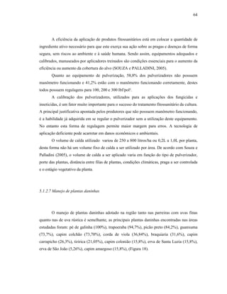 64

A eficiência da aplicação de produtos fitossanitários está em colocar a quantidade de
ingrediente ativo necessário para que este exerça sua ação sobre as pragas e doenças de forma
segura, sem riscos ao ambiente e à saúde humana. Sendo assim, equipamentos adequados e
calibrados, manuseados por aplicadores treinados são condições essenciais para o aumento da
eficiência ou aumento da cobertura do alvo (SOUZA e PALLADINI, 2005).
Quanto ao equipamento de pulverização, 58,8% dos pulverizadores não possuem
manômetro funcionando e 41,2% estão com o manômetro funcionando corretamente, destes
todos possuem regulagens para 100, 200 e 300 lbf/pol².
A calibração dos pulverizadores, utilizados para as aplicações dos fungicidas e
inseticidas, é um fator muito importante para o sucesso do tratamento fitossanitário da cultura.
A principal justificativa apontada pelos produtores que não possuem manômetro funcionando,
é a habilidade já adquirida em se regular o pulverizador sem a utilização deste equipamento.
No entanto esta forma de regulagem permite maior margem para erros. A tecnologia de
aplicação deficiente pode acarretar em danos econômicos e ambientais.
O volume de calda utilizado variou de 250 a 800 litros/ha ou 0,2L a 1,0L por planta,
desta forma não há um volume fixo de calda a ser utilizado por área. De acordo com Souza e
Palladini (2005), o volume de calda a ser aplicado varia em função do tipo de pulverizador,
porte das plantas, distância entre filas de plantas, condições climáticas, praga a ser controlada
e o estágio vegetativo da planta.

5.1.2.7 Manejo de plantas daninhas

O manejo de plantas daninhas adotado na região tanto nas parreiras com uvas finas
quanto nas de uva rústica é semelhante, as principais plantas daninhas encontradas nas áreas
estudadas foram: pé de galinha (100%), trapoeraba (94,7%), picão preto (84,2%), guanxuma
(73,7%), capim colchão (73,70%), corda de viola (36,84%), braquiaria (31,6%), capim
carrapicho (26,3%), tiririca (21,05%), capim colonião (15,8%), erva de Santa Luzia (15,8%),
erva de São João (5,26%), capim amargoso (15,8%), (Figura 18).

 