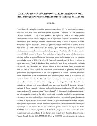 AVALIAÇÃO TÉCNICA E SOCIOECONÔMICA DA CULTURA DA UVA PARA
MESA EM PEQUENAS PROPRIEDADES RURAIS DA REGIONAL DE JALES (SP)

RESUMO
De modo geral, a viticultura paulista, com uma produção de 192.574 toneladas de uvas para
mesa em 2009, tem como principais regiões produtoras, Campinas (34,4%), Itapetininga
(28,6%), Sorocaba (15,1%) e Jales (14,8%). Na região de Jales a uva exige grande
conhecimento técnico, sendo a irrigação, uso de reguladores vegetais e o sistema de podas,
fundamentais para a produção de frutas com qualidade e fora da época de produção de outras
tradicionais regiões produtoras. Apesar dos grandes avanços verificados no cultivo de uvas
para mesa, há ainda dificuldades de manejo, que demandam pesquisas específicas,
relacionadas ao manejo fitossanitário, adubação, irrigação e fisiologia, a fim de oferecer maior
sustentabilidade ao cultivo de uvas finas e rústicas na região. O presente trabalho tem como
objetivo, analisar a sustentabilidade de sistemas de produção de uvas de mesa em pequenas
propriedades rurais no EDR (Escritório de Desenvolvimento Rural) de Jales, localizado na
região noroeste do Estado de São Paulo. Este trabalho faz parte de um projeto maior realizado
em parceria com a Embrapa Uva e Vinho Unidade de Jales. Os dados foram levantados nos
anos de 2009 e 2010, a partir de entrevistas, preenchimento de planilhas, aplicação de
questionários e acompanhamento de um ciclo de produção da cultura. Dezenove produtores
foram entrevistados e dez acompanhados para determinação de custos e lucratividade. Foi
realizado análise de solo dos 19 produtores em suas parreiras, os resultados mostraram
excesso de macro e micronutrientes nos solos pesquisados. Os produtores têm diversificado a
produção e cultivam pelo menos três cultivares de uva, o controle de doenças e pragas é
realizado de forma preventiva e intensa sendo realizadas aproximadamente 100 pulverizações
para uvas finas e 50 para uva rústica ‘Niagara Rosada’. O sistema de irrigação predominante é
por microaspersão. O cultivo da videira tem trazido resultados satisfatórios aos produtores,
entretanto o investimento inicial para implantação da cultura e os custos de produção são mais
elevados na região, devido, dentre outros fatores, à exigência de duas podas ao ano, irrigação,
aplicação de reguladores e intenso tratamento fitossanitário. O investimento necessário para
implantação de um hectare de uva de acordo com padrão utilizado na região foi de R$
30.259,60 para o sistema espaldeira e de R$60.027,35 para o sistema latada. Os custos
operacionais totais de produção de um hectare com os cultivares Benitaka, BRS Morena e
Niagara Rosada foi de R$31.473,33; 38.407,62 e 20.089,78 respectivamente. A produção

 
