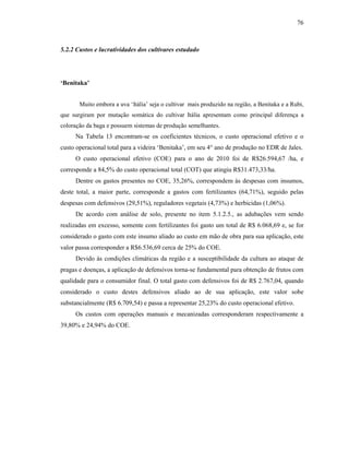76

5.2.2 Custos e lucratividades dos cultivares estudado

‘Benitaka’
Muito embora a uva ‘Itália’ seja o cultivar mais produzido na região, a Benitaka e a Rubi,
que surgiram por mutação somática do cultivar Itália apresentam como principal diferença a
coloração da baga e possuem sistemas de produção semelhantes.

Na Tabela 13 encontram-se os coeficientes técnicos, o custo operacional efetivo e o
custo operacional total para a videira ‘Benitaka’, em seu 4° ano de produção no EDR de Jales.
O custo operacional efetivo (COE) para o ano de 2010 foi de R$26.594,67 /ha, e
corresponde a 84,5% do custo operacional total (COT) que atingiu R$31.473,33/ha.
Dentre os gastos presentes no COE, 35,26%, correspondem às despesas com insumos,
deste total, a maior parte, corresponde a gastos com fertilizantes (64,71%), seguido pelas
despesas com defensivos (29,51%), reguladores vegetais (4,73%) e herbicidas (1,06%).
De acordo com análise de solo, presente no item 5.1.2.5., as adubações vem sendo
realizadas em excesso, somente com fertilizantes foi gasto um total de R$ 6.068,69 e, se for
considerado o gasto com este insumo aliado ao custo em mão de obra para sua aplicação, este
valor passa corresponder a R$6.536,69 cerca de 25% do COE.
Devido às condições climáticas da região e a susceptibilidade da cultura ao ataque de
pragas e doenças, a aplicação de defensivos torna-se fundamental para obtenção de frutos com
qualidade para o consumidor final. O total gasto com defensivos foi de R$ 2.767,04, quando
considerado o custo destes defensivos aliado ao de sua aplicação, este valor sobe
substancialmente (R$ 6.709,54) e passa a representar 25,23% do custo operacional efetivo.
Os custos com operações manuais e mecanizadas corresponderam respectivamente a
39,80% e 24,94% do COE.

 