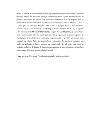 ocorre no período de entressafra das demais regiões produtoras (julho a novembro), o que em
principio permite aos produtores obtenção de melhores preços. Apesar do elevado custo de
produção, no decorrer dos últimos anos, a viticultura no EDR de Jales, tem proporcionado ao
produtor bom retorno econômico; os índices de lucratividade foram de 59,02%; 45,44% e
53,28% para os cultivares Benitaka, BRS Morena e Niagara Rosada, respectivamente,
enquanto o maior lucro operacional foi obtido pelo cultivar Benitaka (R$45.326,67), seguido
pelos cultivares BRS Morena (R$31.992,38) e Niagara Rosada (R$22.910,22). Os resultados
deste trabalho devem subsidiar a realização de outras pesquisas, assim como programas de
planejamento e transferência de tecnologia, proporcionando ao produtor um manejo mais
adequado da cultura. Ações que possam levar a diminuição dos custos de produção, sem
perdas na qualidade da fruta e aumento na produtividade são relevantes para tornar as
unidades produtivas da Região de Jales mais competitivas e economicamente viáveis, bem
como o desenvolvimento sustentável rural regional.

Palavras-chave: Viticultura. Tecnologia de produção. Análise econômica.

 