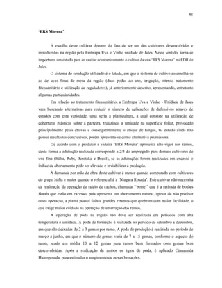 81

‘BRS Morena’
A escolha deste cultivar decorre do fato de ser um dos cultivares desenvolvidas e
introduzidas na região pela Embrapa Uva e Vinho unidade de Jales. Neste sentido, torna-se
importante um estudo para se avaliar economicamente o cultivo da uva ‘BRS Morena’ no EDR de
Jales.

O sistema de condução utilizado é o latada, em que o sistema de cultivo assemelha-se
ao de uvas finas de mesa da região (duas podas ao ano, irrigação, intenso tratamento
fitossanitário e utilização de reguladores), já anteriormente descrito, apresentando, entretanto
algumas particularidades.
Em relação ao tratamento fitossanitário, a Embrapa Uva e Vinho - Unidade de Jales
vem buscando alternativas para reduzir o número de aplicações de defensivos através de
estudos com esta variedade, uma seria a plasticultura, a qual consiste na utilização de
coberturas plásticas sobre a parreira, reduzindo a umidade na superfície foliar, provocado
principalmente pelas chuvas e consequentemente o ataque de fungos, tal estudo ainda não
possui resultados conclusivos, porém apresenta-se como alternativa promissora.
De acordo com o produtor a videira ‘BRS Morena’ apresenta alto vigor nos ramos,
desta forma a adubação realizada corresponde a 2/3 do empregado para demais cultivares de
uva fina (Itália, Rubi, Benitaka e Brasil), se as adubações forem realizadas em excesso o
índice de abortamento pode ser elevado e inviabilizar a produção.
A demanda por mão de obra deste cultivar é menor quando comparado com cultivares
do grupo Itália e maior quando o referencial é a ‘Niagara Rosada’. Este cultivar não necessita
da realização da operação de raleio de cachos, chamada ‘‘pente’’ que é a retirada de botões
florais que estão em excesso, pois apresenta um abortamento natural, apesar de não precisar
desta operação, a planta possui folhas grandes e ramos que quebram com maior facilidade, o
que exige maior cuidado na operação de amarração dos ramos.
A operação de poda na região não deve ser realizada em períodos com alta
temperatura e umidade. A poda de formação é realizada no período de setembro a dezembro,
em que são deixadas de 2 a 3 gemas por ramo. A poda de produção é realizada no período de
março a junho, em que o número de gemas varia de 7 a 15 gemas, conforme o aspecto do
ramo, sendo em média 10 a 12 gemas para ramos bem formados com gemas bem
desenvolvidas. Após a realização de ambos os tipos de poda, é aplicado Cianamida
Hidrogenada, para estimular o surgimento de novas brotações.

 