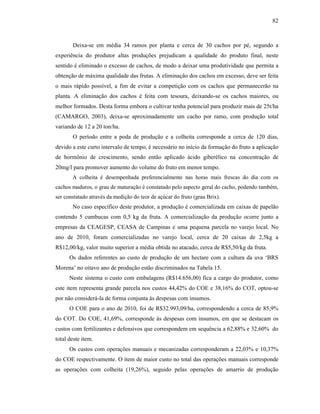82

Deixa-se em média 34 ramos por planta e cerca de 30 cachos por pé, segundo a
experiência do produtor altas produções prejudicam a qualidade do produto final, neste
sentido é eliminado o excesso de cachos, de modo a deixar uma produtividade que permita a
obtenção de máxima qualidade das frutas. A eliminação dos cachos em excesso, deve ser feita
o mais rápido possível, a fim de evitar a competição com os cachos que permanecerão na
planta. A eliminação dos cachos é feita com tesoura, deixando-se os cachos maiores, ou
melhor formados. Desta forma embora o cultivar tenha potencial para produzir mais de 25t/ha
(CAMARGO, 2003), deixa-se aproximadamente um cacho por ramo, com produção total
variando de 12 a 20 ton/ha.
O período entre a poda de produção e a colheita corresponde a cerca de 120 dias,
devido a este curto intervalo de tempo, é necessário no início da formação do fruto a aplicação
de hormônio de crescimento, sendo então aplicado ácido giberélico na concentração de
20mg/l para promover aumento do volume do fruto em menor tempo.
A colheita é desempenhada preferencialmente nas horas mais frescas do dia com os
cachos maduros, o grau de maturação é constatado pelo aspecto geral do cacho, podendo também,
ser constatado através da medição do teor de açúcar do fruto (grau Brix).

No caso específico deste produtor, a produção é comercializada em caixas de papelão
contendo 5 cumbucas com 0,5 kg da fruta. A comercialização da produção ocorre junto a
empresas da CEAGESP, CEASA de Campinas e uma pequena parcela no varejo local. No
ano de 2010, foram comercializadas no varejo local, cerca de 20 caixas de 2,5kg a
R$12,00/kg, valor muito superior a média obtida no atacado, cerca de R$5,50/kg da fruta.
Os dados referentes ao custo de produção de um hectare com a cultura da uva ‘BRS
Morena’ no oitavo ano de produção estão discriminados na Tabela 15.
Neste sistema o custo com embalagens (R$14.656,00) fica a cargo do produtor, como
este item representa grande parcela nos custos 44,42% do COE e 38,16% do COT, optou-se
por não considerá-la de forma conjunta às despesas com insumos.
O COE para o ano de 2010, foi de R$32.993,09/ha, correspondendo a cerca de 85,9%
do COT. Do COE, 41,69%, corresponde às despesas com insumos, em que se destacam os
custos com fertilizantes e defensivos que correspondem em sequência a 62,88% e 32,60% do
total deste item.
Os custos com operações manuais e mecanizadas corresponderam a 22,03% e 10,37%
do COE respectivamente. O item de maior custo no total das operações manuais corresponde
as operações com colheita (19,26%), seguido pelas operações de amarrio de produção

 