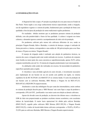 92

6 CONSIDERAÇÕES FINAIS

A Regional de Jales ocupa a 4ª posição na produção de uvas para mesa no Estado de
São Paulo. Nesta região a uva exige conhecimento técnico especializado, sendo a irrigação,
uso de reguladores vegetais e o sistema de podas, fundamentais para a produção de frutas com
qualidade e fora da época de produção de outras tradicionais regiões produtoras.
Os resultados obtidos mostram que os produtores possuem sistema de produção
definido, com alta produtividade e frutos de boa qualidade. A cultura é exigente nos tratos
culturais, e demanda rigoroso controle e acompanhamento de todo ciclo de produção.
Os produtores cultivam pelo menos três cultivares diferentes de uva, sendo as
principais Niagara Rosada, Itália e Benitaka, o controle de doenças e pragas é realizado de
forma preventiva e intensa, correspondem a uma média de 100 pulverizações para uvas finas
de mesa e 50 para uva rústica ‘Niagara Rosada’.
O manejo da irrigação ainda é realizado sem adoção de parâmetros técnicos, na
maioria dos casos a irrigação pode estar sendo realizada em excesso. A potência do conjunto
moto bomba na maior parte dos casos encontra-se superdimensionada, apenas 28,5% utiliza
conjunto motobomba com até 5cv. O sistema de irrigação predominante é por microaspersão.
As adubações estão sendo são realizadas em excesso, há necessidade de parâmetros
específicos ajustados para a região.
A viticultura é uma atividade agrícola de custo elevado, o investimento necessário
para implantação de um hectare de uva de acordo com padrões da região, no sistema
espaldeira foi de R$ 30.259,60 e de R$60.027,35 no sistema latada. O custo de produção de
um hectare com as cultivares Benitaka, BRS Morena e Niagara foi de R$31.473,33;
R$38.407,62 e R$20.089,78 respectivamente.
Atualmente o custo das embalagens fica por conta dos intermediários, muito embora
no sistema de produção descrito para a ‘BRS Morena’ este custo fique a cargo do produtor e
corresponda a 38% do COT, justificando o seu maior custo em relação as demais cultivares.
Apesar do elevado custo de produção, no decorrer dos últimos anos a viticultura no
EDR de Jales tem proporcionado ao produtor excelente retorno econômico, com excelentes
índices de lucratividade. O maior lucro operacional foi obtido pela cultivar Benitaka
(R$45.326,67), seguido pelas cultivares BRS Morena (R$31.992,38) e Niagara Rosada
(R$22.910,22), o índice de lucratividade destas cultivares correspondeu a 59,02%; 45,44% e
53,28% para as cultivares Benitaka, BRS Morena e Niagara Rosada respectivamente.

 