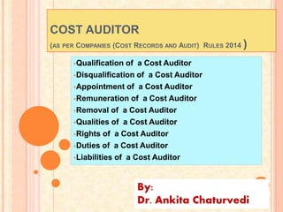 COST AUDITOR
(AS PER COMPANIES (COST RECORDS AND AUDIT) RULES 2014 )
Qualification of a Cost Auditor
Disqualification of a Cost Auditor
Appointment of a Cost Auditor
Remuneration of a Cost Auditor
Removal of a Cost Auditor
Qualities of a Cost Auditor
Rights of a Cost Auditor
Duties of a Cost Auditor
Liabilities of a Cost Auditor
By:
Dr. Ankita Chaturvedi
 