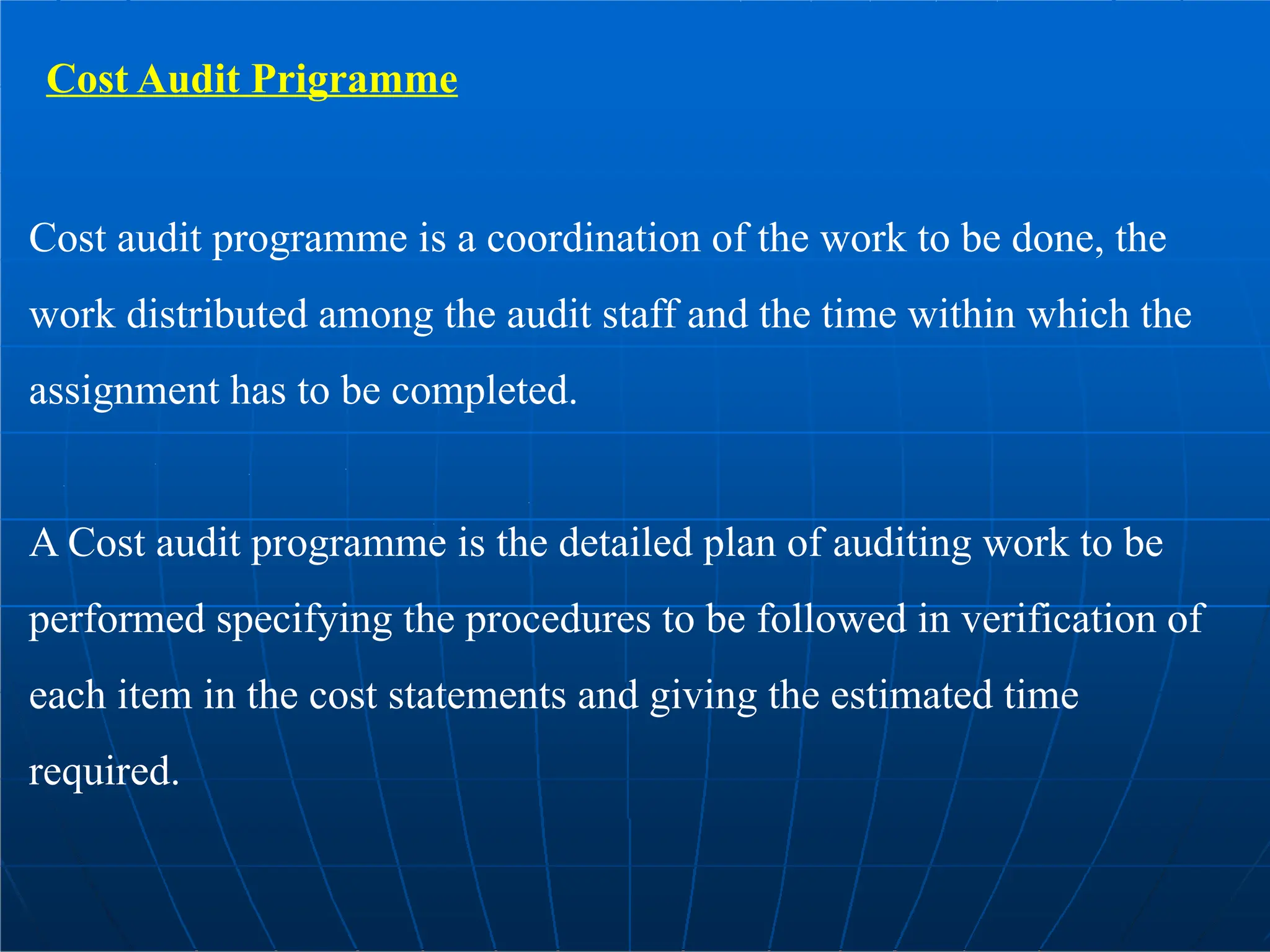 Cost Audit Prigramme
Cost audit programme is a coordination of the work to be done, the
work distributed among the audit staff and the time within which the
assignment has to be completed.
A Cost audit programme is the detailed plan of auditing work to be
performed specifying the procedures to be followed in verification of
each item in the cost statements and giving the estimated time
required.
 