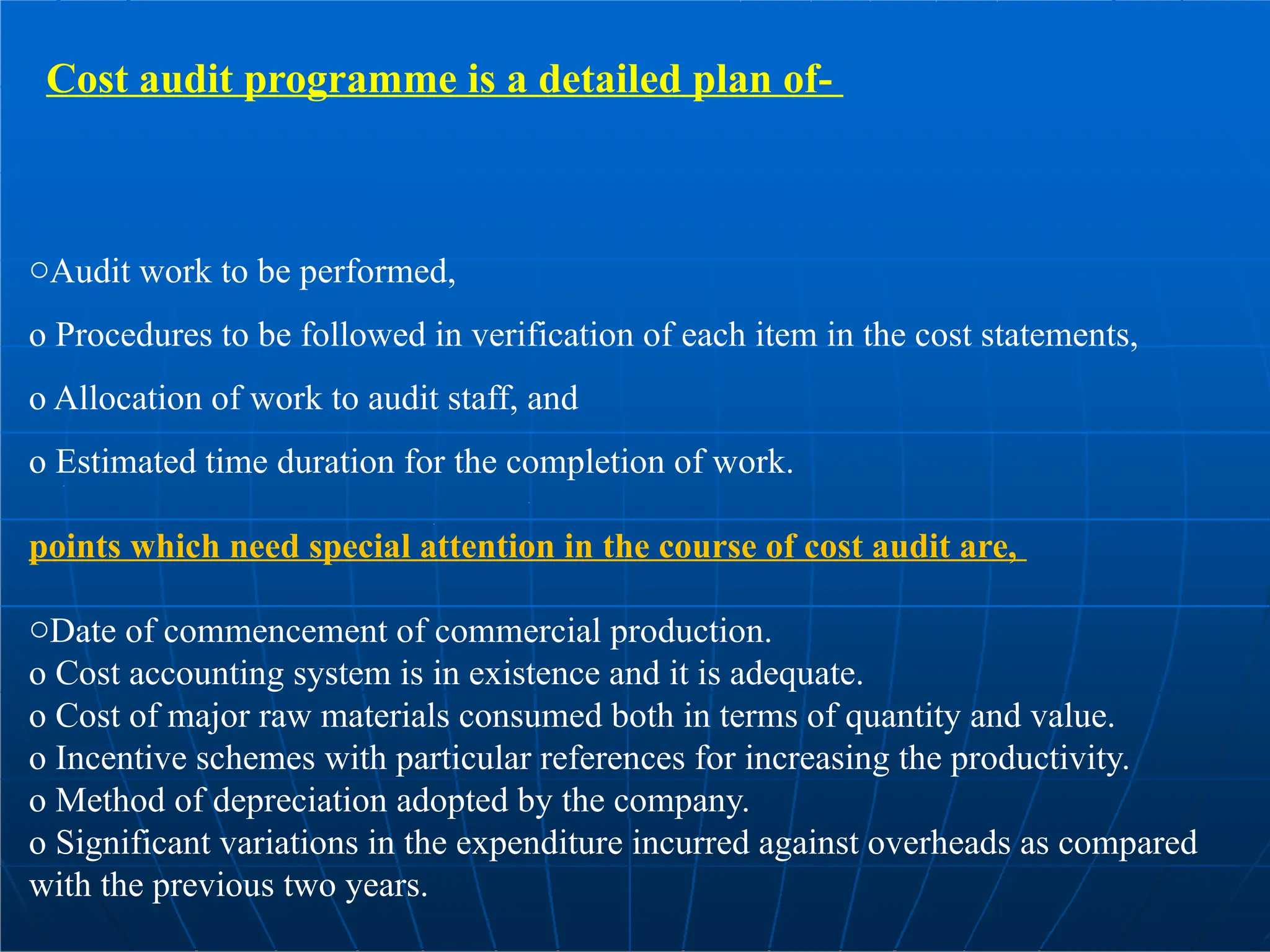 Cost audit programme is a detailed plan of-
oAudit work to be performed,
o Procedures to be followed in verification of each item in the cost statements,
o Allocation of work to audit staff, and
o Estimated time duration for the completion of work.
points which need special attention in the course of cost audit are,
oDate of commencement of commercial production.
o Cost accounting system is in existence and it is adequate.
o Cost of major raw materials consumed both in terms of quantity and value.
o Incentive schemes with particular references for increasing the productivity.
o Method of depreciation adopted by the company.
o Significant variations in the expenditure incurred against overheads as compared
with the previous two years.
 