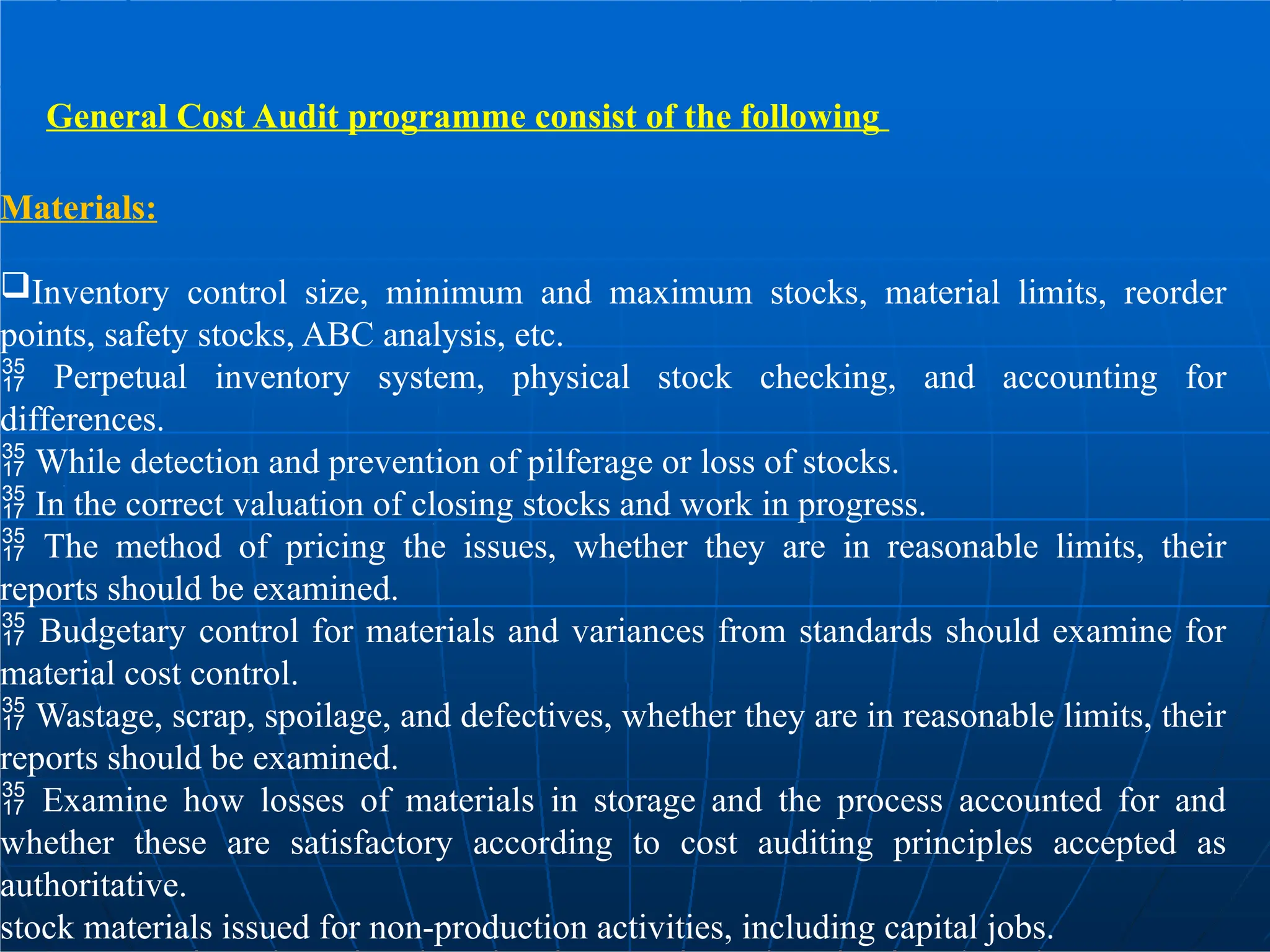 General Cost Audit programme consist of the following
Materials:
Inventory control size, minimum and maximum stocks, material limits, reorder
points, safety stocks, ABC analysis, etc.
 Perpetual inventory system, physical stock checking, and accounting for
differences.
 While detection and prevention of pilferage or loss of stocks.
 In the correct valuation of closing stocks and work in progress.
 The method of pricing the issues, whether they are in reasonable limits, their
reports should be examined.
 Budgetary control for materials and variances from standards should examine for
material cost control.
 Wastage, scrap, spoilage, and defectives, whether they are in reasonable limits, their
reports should be examined.
 Examine how losses of materials in storage and the process accounted for and
whether these are satisfactory according to cost auditing principles accepted as
authoritative.
stock materials issued for non-production activities, including capital jobs.
 