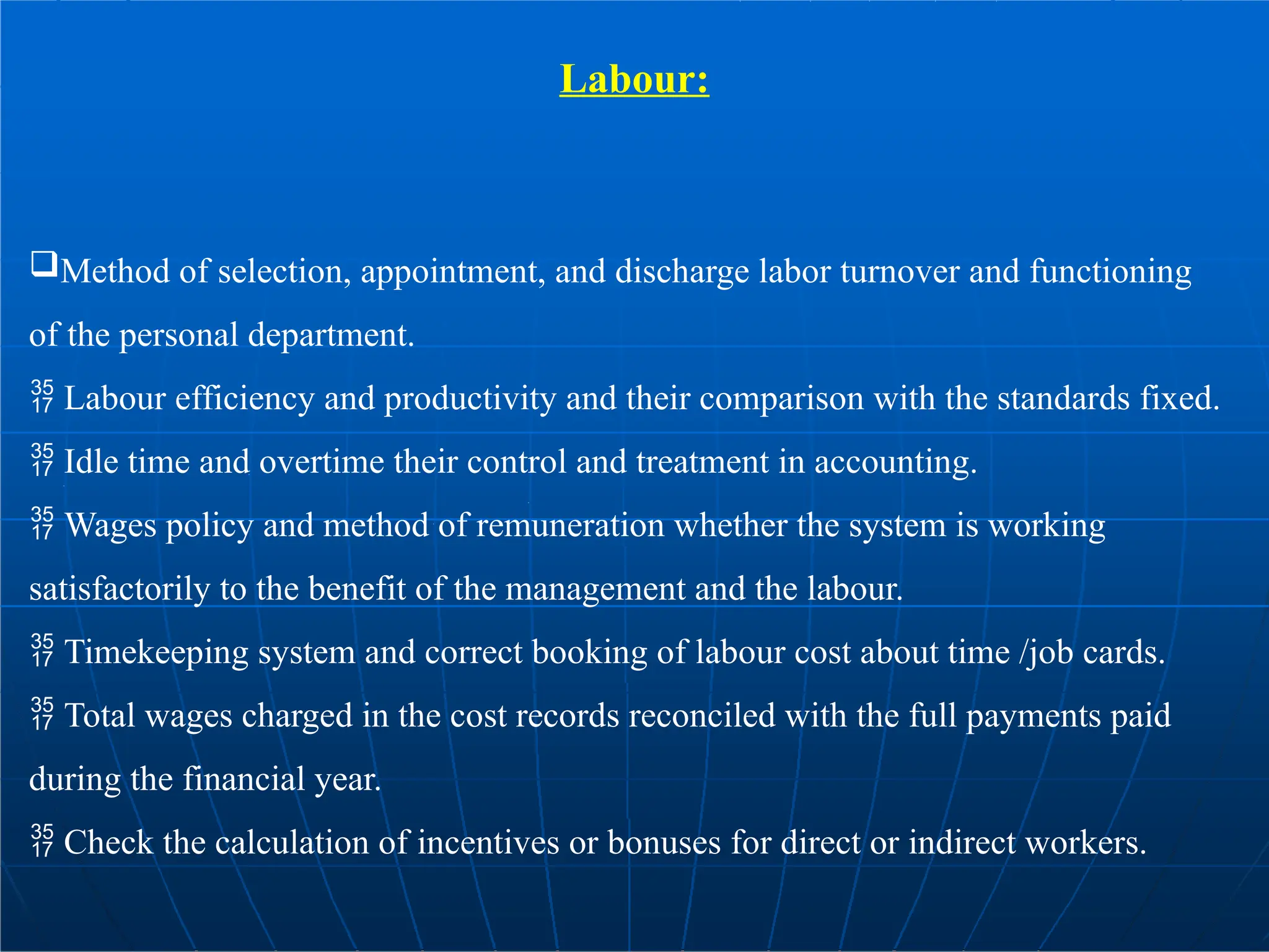Labour:
Method of selection, appointment, and discharge labor turnover and functioning
of the personal department.
 Labour efficiency and productivity and their comparison with the standards fixed.
 Idle time and overtime their control and treatment in accounting.
 Wages policy and method of remuneration whether the system is working
satisfactorily to the benefit of the management and the labour.
 Timekeeping system and correct booking of labour cost about time /job cards.
 Total wages charged in the cost records reconciled with the full payments paid
during the financial year.
 Check the calculation of incentives or bonuses for direct or indirect workers.
 