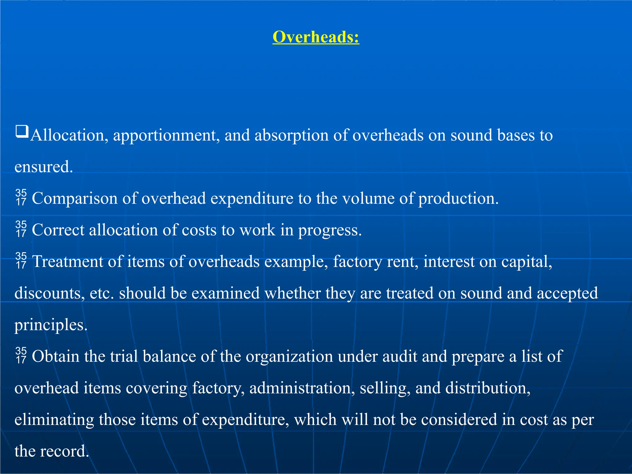 Overheads:
Allocation, apportionment, and absorption of overheads on sound bases to
ensured.
 Comparison of overhead expenditure to the volume of production.
 Correct allocation of costs to work in progress.
 Treatment of items of overheads example, factory rent, interest on capital,
discounts, etc. should be examined whether they are treated on sound and accepted
principles.
 Obtain the trial balance of the organization under audit and prepare a list of
overhead items covering factory, administration, selling, and distribution,
eliminating those items of expenditure, which will not be considered in cost as per
the record.
 