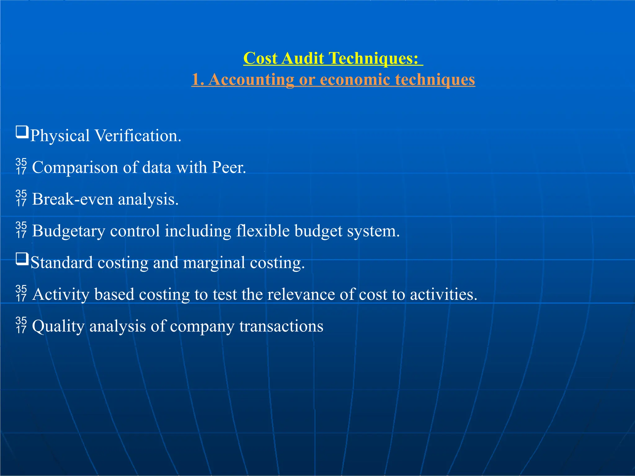 Cost Audit Techniques:
1. Accounting or economic techniques
Physical Verification.
 Comparison of data with Peer.
 Break-even analysis.
 Budgetary control including flexible budget system.
Standard costing and marginal costing.
 Activity based costing to test the relevance of cost to activities.
 Quality analysis of company transactions
 