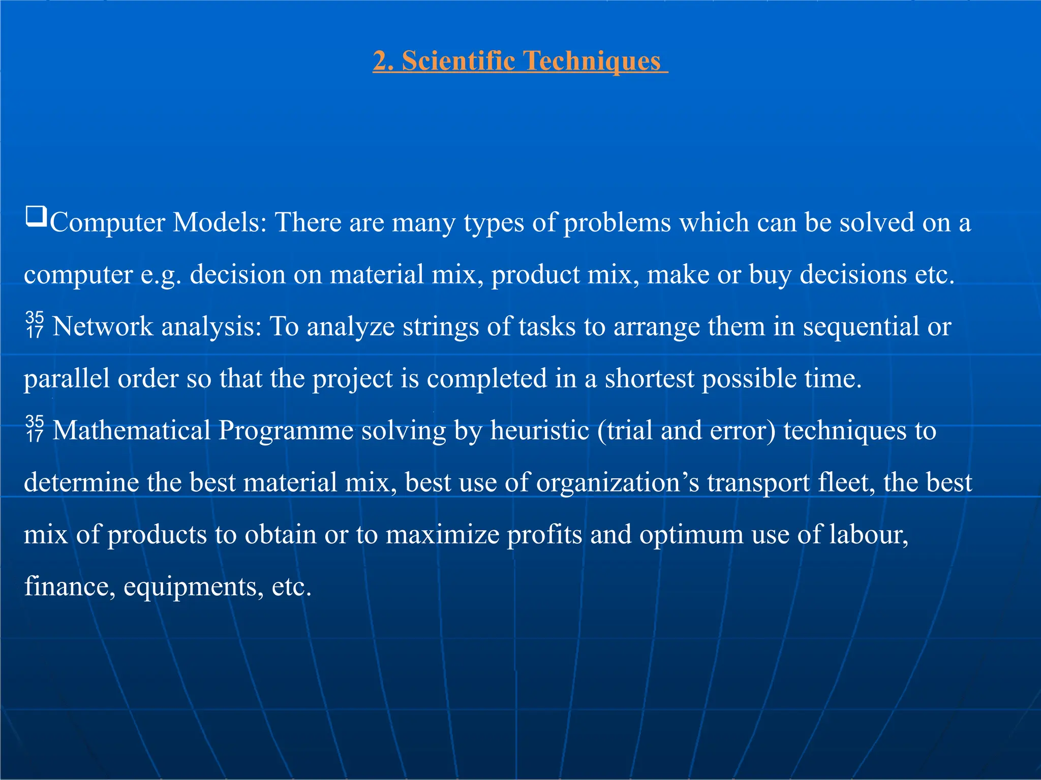 2. Scientific Techniques
Computer Models: There are many types of problems which can be solved on a
computer e.g. decision on material mix, product mix, make or buy decisions etc.
 Network analysis: To analyze strings of tasks to arrange them in sequential or
parallel order so that the project is completed in a shortest possible time.
 Mathematical Programme solving by heuristic (trial and error) techniques to
determine the best material mix, best use of organization’s transport fleet, the best
mix of products to obtain or to maximize profits and optimum use of labour,
finance, equipments, etc.
 