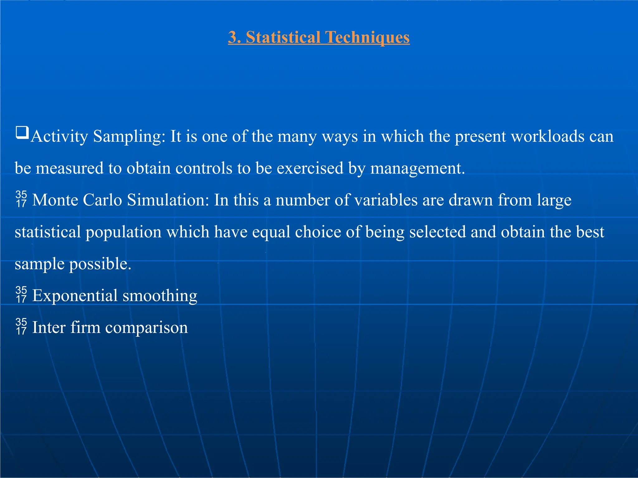 3. Statistical Techniques
Activity Sampling: It is one of the many ways in which the present workloads can
be measured to obtain controls to be exercised by management.
 Monte Carlo Simulation: In this a number of variables are drawn from large
statistical population which have equal choice of being selected and obtain the best
sample possible.
 Exponential smoothing
 Inter firm comparison
 