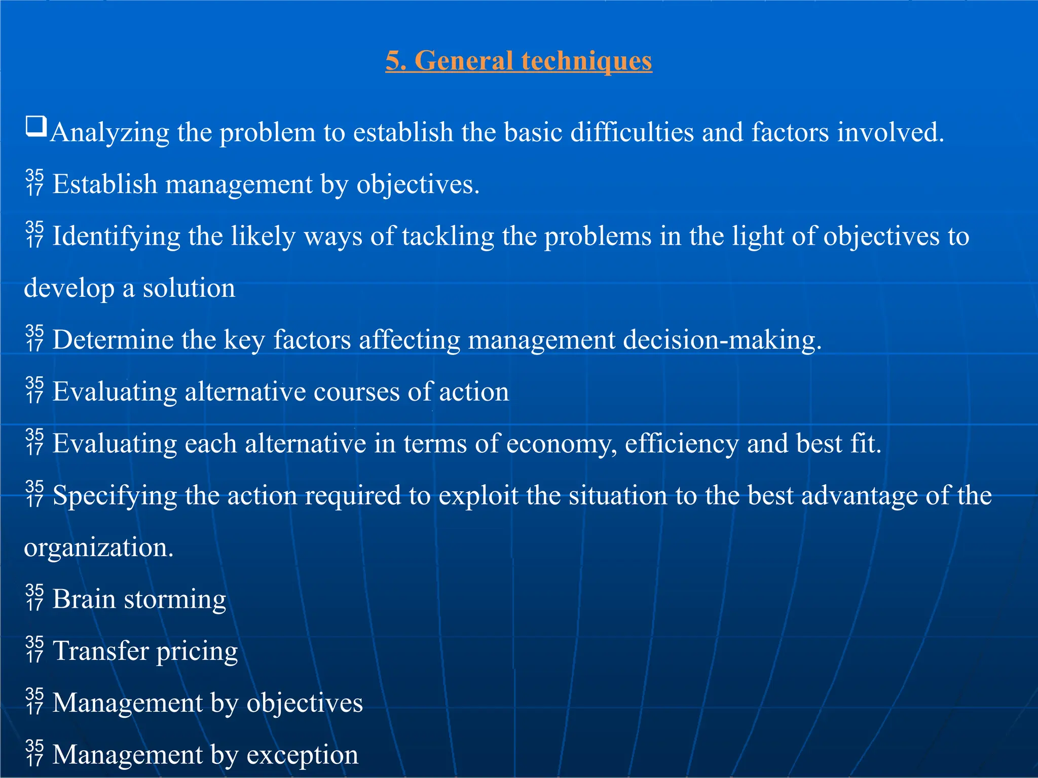 5. General techniques
Analyzing the problem to establish the basic difficulties and factors involved.
 Establish management by objectives.
 Identifying the likely ways of tackling the problems in the light of objectives to
develop a solution
 Determine the key factors affecting management decision-making.
 Evaluating alternative courses of action
 Evaluating each alternative in terms of economy, efficiency and best fit.
 Specifying the action required to exploit the situation to the best advantage of the
organization.
 Brain storming
 Transfer pricing
 Management by objectives
 Management by exception
 