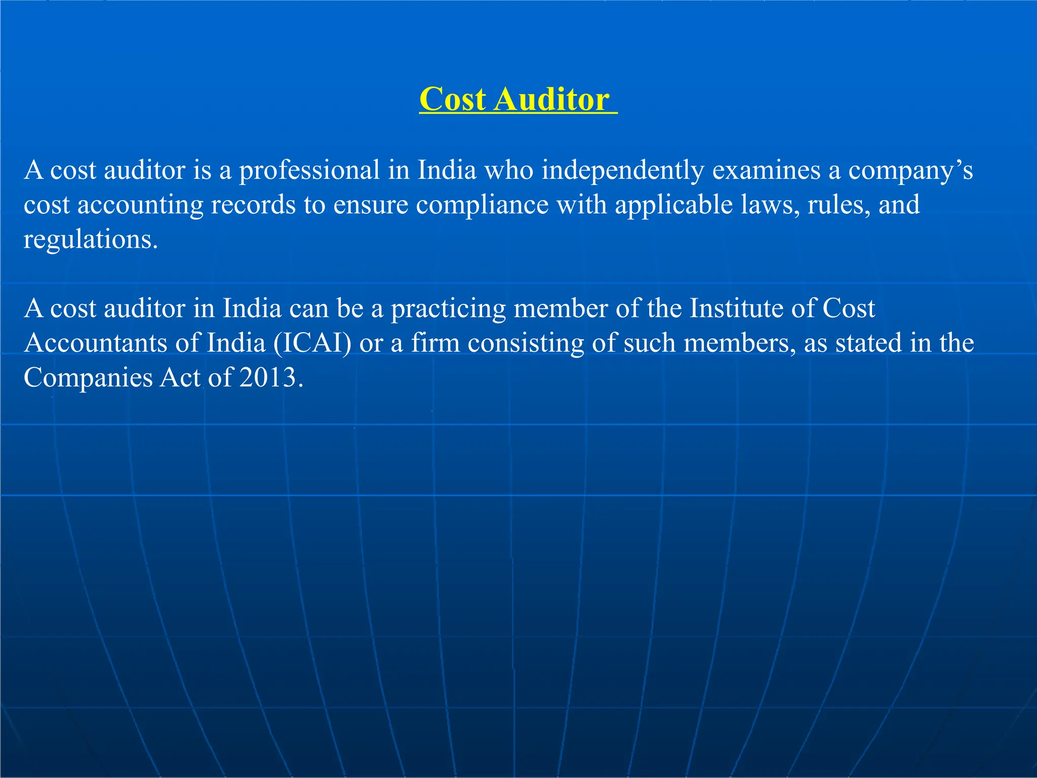 Cost Auditor
A cost auditor is a professional in India who independently examines a company’s
cost accounting records to ensure compliance with applicable laws, rules, and
regulations.
A cost auditor in India can be a practicing member of the Institute of Cost
Accountants of India (ICAI) or a firm consisting of such members, as stated in the
Companies Act of 2013.
 