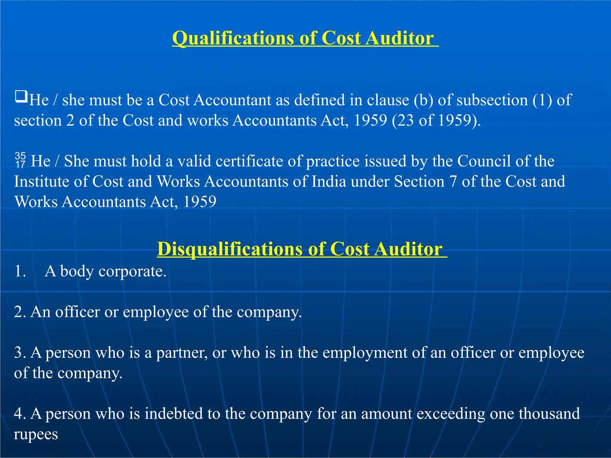 Qualifications of Cost Auditor
He / she must be a Cost Accountant as defined in clause (b) of subsection (1) of
section 2 of the Cost and works Accountants Act, 1959 (23 of 1959).
 He / She must hold a valid certificate of practice issued by the Council of the
Institute of Cost and Works Accountants of India under Section 7 of the Cost and
Works Accountants Act, 1959
Disqualifications of Cost Auditor
1. A body corporate.
2. An officer or employee of the company.
3. A person who is a partner, or who is in the employment of an officer or employee
of the company.
4. A person who is indebted to the company for an amount exceeding one thousand
rupees
 