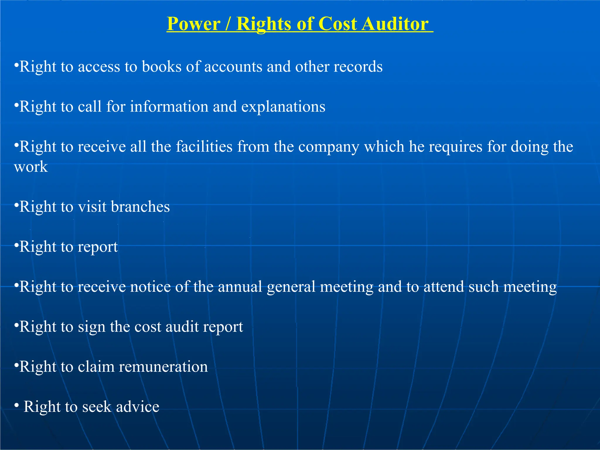 Power / Rights of Cost Auditor
•Right to access to books of accounts and other records
•Right to call for information and explanations
•Right to receive all the facilities from the company which he requires for doing the
work
•Right to visit branches
•Right to report
•Right to receive notice of the annual general meeting and to attend such meeting
•Right to sign the cost audit report
•Right to claim remuneration
• Right to seek advice
 