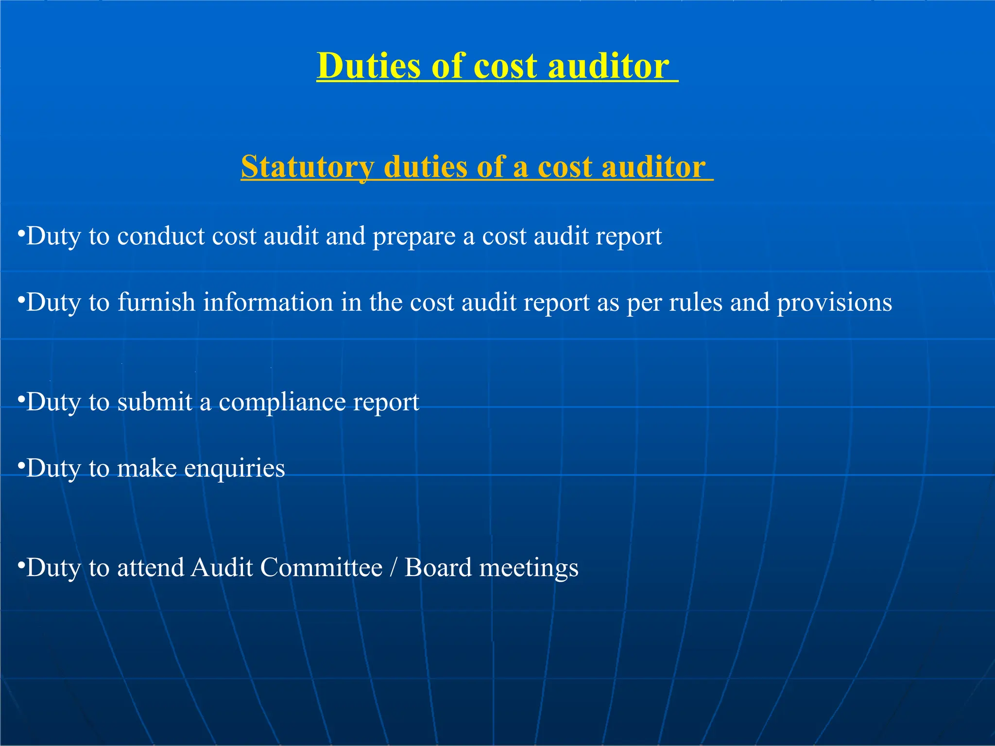 Duties of cost auditor
Statutory duties of a cost auditor
•Duty to conduct cost audit and prepare a cost audit report
•Duty to furnish information in the cost audit report as per rules and provisions
•Duty to submit a compliance report
•Duty to make enquiries
•Duty to attend Audit Committee / Board meetings
 