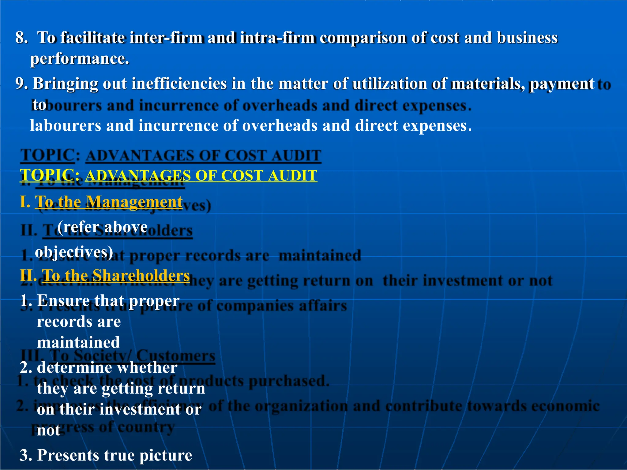 8. To facilitate inter-firm and intra-firm comparison of cost and business
performance.
9. Bringing out inefficiencies in the matter of utilization of materials, payment
to
labourers and incurrence of overheads and direct expenses.
TOPIC: ADVANTAGES OF COST AUDIT
I. To the Management
(refer above
objectives)
II. To the Shareholders
1. Ensure that proper
records are
maintained
2. determine whether
they are getting return
on their investment or
not
3. Presents true picture
 