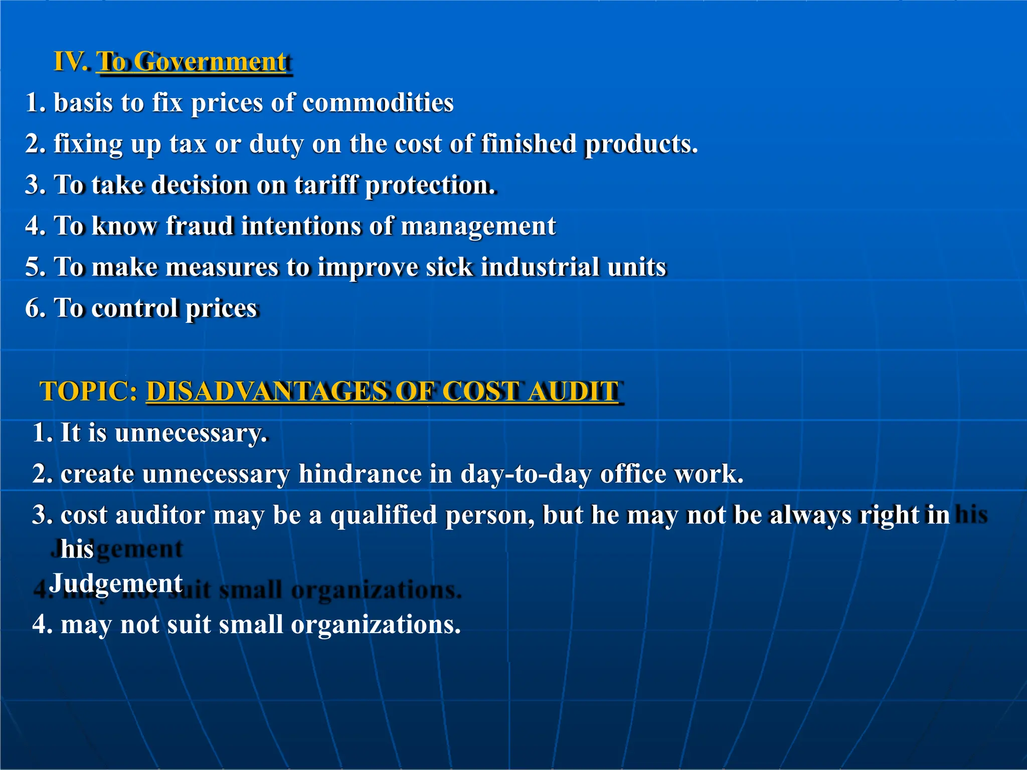 IV. To Government
1. basis to fix prices of commodities
2. fixing up tax or duty on the cost of finished products.
3. To take decision on tariff protection.
4. To know fraud intentions of management
5. To make measures to improve sick industrial units
6. To control prices
TOPIC: DISADVANTAGES OF COST AUDIT
1. It is unnecessary.
2. create unnecessary hindrance in day-to-day office work.
3. cost auditor may be a qualified person, but he may not be always right in
his
Judgement
4. may not suit small organizations.
 