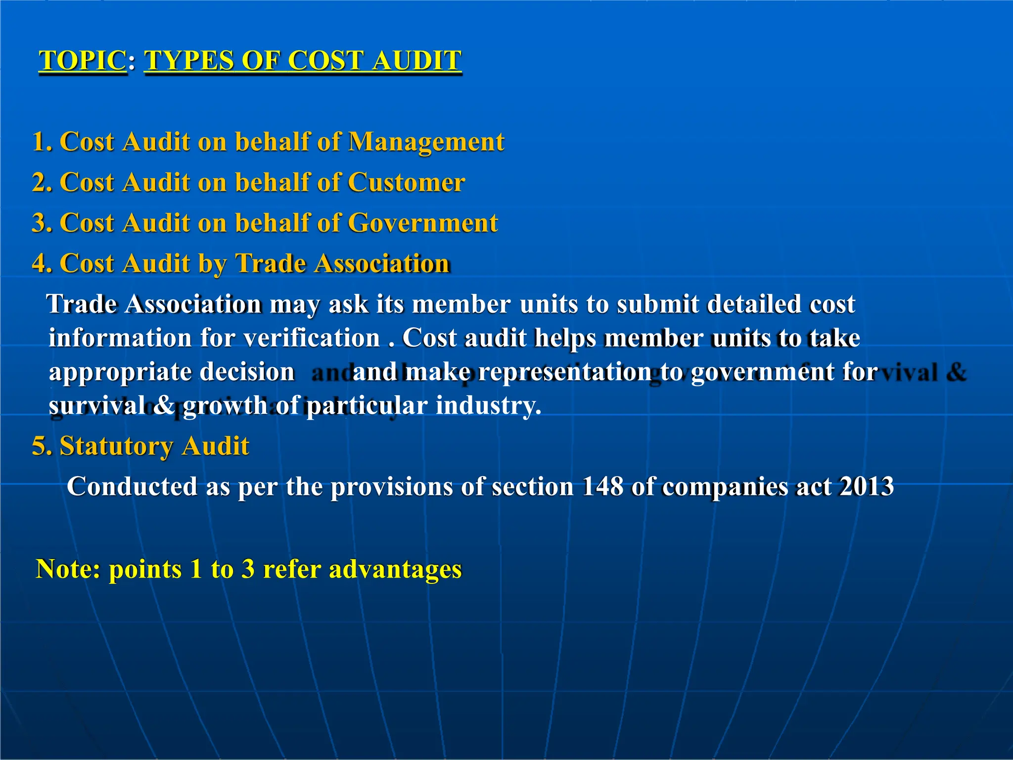 TOPIC: TYPES OF COST AUDIT
1. Cost Audit on behalf of Management
2. Cost Audit on behalf of Customer
3. Cost Audit on behalf of Government
4. Cost Audit by Trade Association
Trade Association may ask its member units to submit detailed cost
information for verification . Cost audit helps member units to take
appropriate decision and make representation to government for
survival & growth of particular industry.
5. Statutory Audit
Conducted as per the provisions of section 148 of companies act 2013
Note: points 1 to 3 refer advantages
 