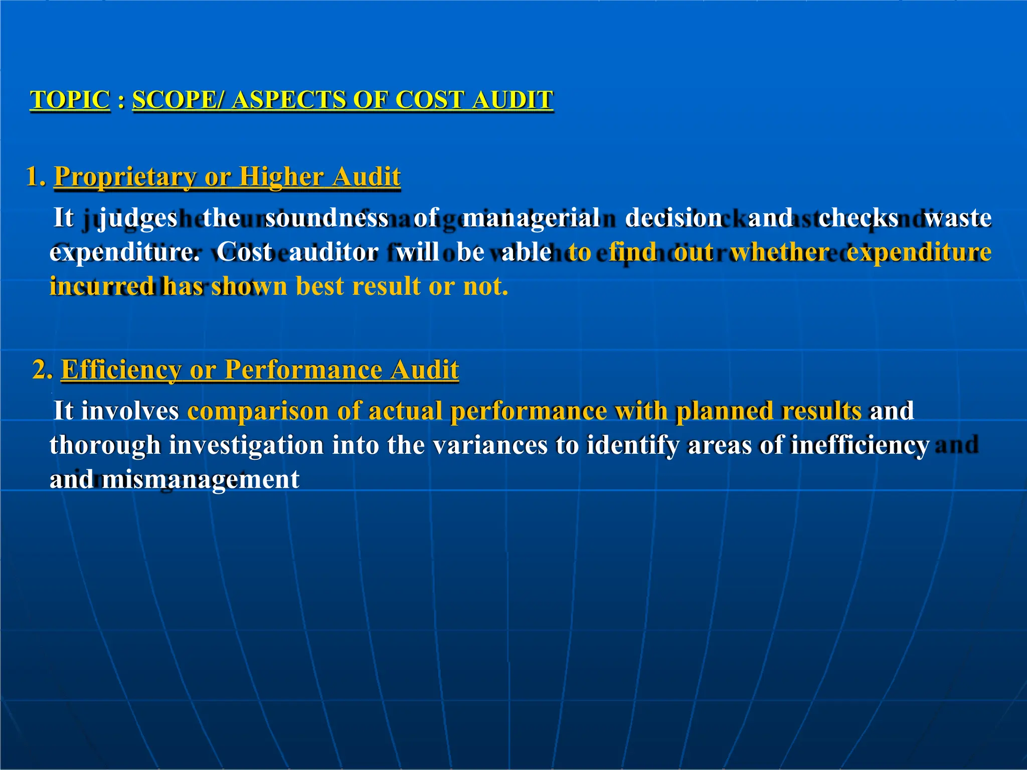TOPIC : SCOPE/ ASPECTS OF COST AUDIT
1. Proprietary or Higher Audit
It judges the soundness of managerial decision and checks waste
expenditure. Cost auditor will be able to find out whether expenditure
incurred has shown best result or not.
2. Efficiency or Performance Audit
It involves comparison of actual performance with planned results and
thorough investigation into the variances to identify areas of inefficiency
and mismanagement
 