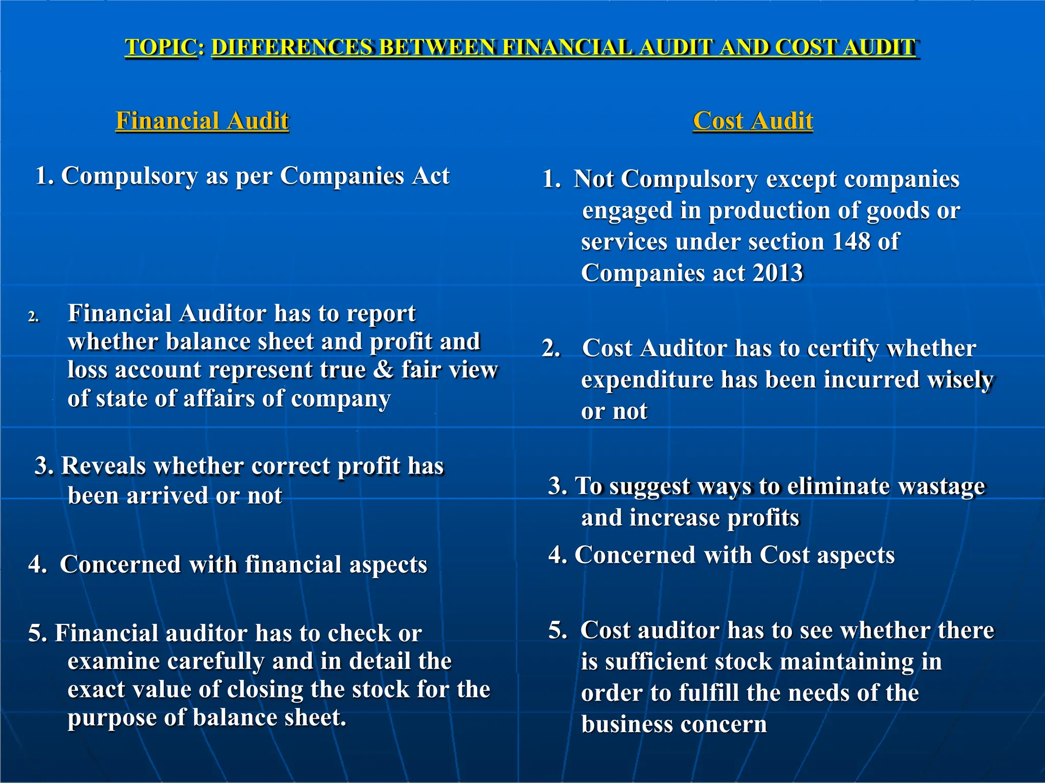 1. Compulsory as per Companies Act
2. Financial Auditor has to report
whether balance sheet and profit and
loss account represent true & fair view
of state of affairs of company
3. Reveals whether correct profit has
been arrived or not
4. Concerned with financial aspects
5. Financial auditor has to check or
examine carefully and in detail the
exact value of closing the stock for the
purpose of balance sheet.
TOPIC: DIFFERENCES BETWEEN FINANCIAL AUDIT AND COST AUDIT
Financial Audit Cost Audit
1. Not Compulsory except companies
engaged in production of goods or
services under section 148 of
Companies act 2013
2. Cost Auditor has to certify whether
expenditure has been incurred wisely
or not
3. To suggest ways to eliminate wastage
and increase profits
4. Concerned with Cost aspects
5. Cost auditor has to see whether there
is sufficient stock maintaining in
order to fulfill the needs of the
business concern
 
