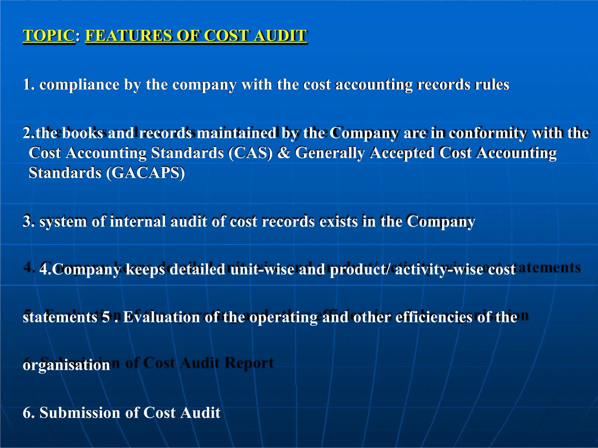 TOPIC: FEATURES OF COST AUDIT
1. compliance by the company with the cost accounting records rules
2.the books and records maintained by the Company are in conformity with the
Cost Accounting Standards (CAS) & Generally Accepted Cost Accounting
Standards (GACAPS)
3. system of internal audit of cost records exists in the Company
4.Company keeps detailed unit-wise and product/ activity-wise cost
statements 5 . Evaluation of the operating and other efficiencies of the
organisation
6. Submission of Cost Audit
 