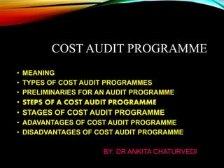 COST AUDIT PROGRAMME
• MEANING
• TYPES OF COST AUDIT PROGRAMMES
• PRELIMINARIES FOR AN AUDIT PROGRAMME
• STEPS OF A COST AUDIT PROGRAMME
• STAGES OF COST AUDIT PROGRAMME
• ADAVANTAGES OF COST AUDIT PROGRAMME
• DISADVANTAGES OF COST AUDIT PROGRAMME
BY: DR ANKITA CHATURVEDI
 