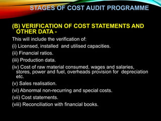STAGES OF COST AUDIT PROGRAMME
(B) VERIFICATION OF COST STATEMENTS AND
OTHER DATA -
This will include the verification of:
(i) Licensed, installed and utilised capacities.
(ii) Financial ratios.
(iii) Production data.
(iv) Cost of raw material consumed, wages and salaries,
stores, power and fuel, overheads provision for depreciation
etc.
(v) Sales realisation.
(vi) Abnormal non-recurring and special costs.
(vii) Cost statements.
(viii) Reconciliation with financial books.
 