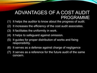 ADVANTAGES OF A COST AUDIT
PROGRAMME
(1) It helps the auditor to know about the progress of audit.
(2) It increases the efficiency of the cost audit associates.
(3) It facilitates the uniformity in work.
(4) It helps to safeguard against omission.
(5) It guides for proper distribution of works and fixing
responsibility.
(6) It serves as a defense against charge of negligence
(7) It serves as a reference for the future audit of the same
concern.
 