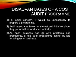 DISADVANTAGES OF A COST
AUDIT PROGRAMME
(1) For small concern, it would be unnecessary to
prepare a programme.
(2) Audit associates have no interest and initative since,
they perform their work mechanically.
(3) As each business has its own problems and
procedures, a rigid audit programme cannot be laid
for all types of business.
 