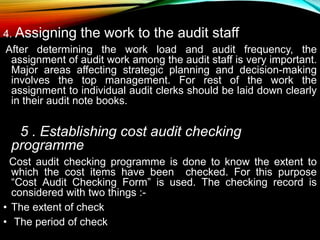 4. Assigning the work to the audit staff
After determining the work load and audit frequency, the
assignment of audit work among the audit staff is very important.
Major areas affecting strategic planning and decision-making
involves the top management. For rest of the work the
assignment to individual audit clerks should be laid down clearly
in their audit note books.
5 . Establishing cost audit checking
programme
Cost audit checking programme is done to know the extent to
which the cost items have been checked. For this purpose
“Cost Audit Checking Form” is used. The checking record is
considered with two things :-
• The extent of check
• The period of check
 