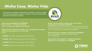 Como ser beneficiário do MCMV?
Qualquer brasileiro – ou estrangeiro naturalizado
no país – que possua renda familiar de até R$ 7.000,00.
Quais são as faixas de renda que o programa atende?
O Minha Casa, Minha Vida assiste a 4 faixas de renda.
São elas:
• FAIXA 1: famílias com renda de até R$ 1.800,00.
• FAIXA 1,5: famílias com renda de até R$ 2.600,00.
• FAIXA 2: famílias com renda de até R$ 4.000,00.
• FAIXA 3: famílias com renda de até R$ 7.000,00.
Posso somar minha renda com a de outros
integrantes da minha família?
Sim, pode! Se você quer financiar um apartamento pelo MCMV,
é possível juntar sua renda com a do seu cônjuge e até dos filhos.
Essa é uma das grandes vantagens do programa.
Posso financiar qualquer imóvel pelo MCMV?
Não. O imóvel deve ser novo e ter valor máximo
de R$ 240.000,00.
Para mais informações e esclarecimentos,
fale com os consultores da TENDA.
O programa que facilita o financiamento imobiliário e oferece subsídio
e taxas de juros bastante atrativas, tornando o sonho da casa própria
cada vez mais fácil de se realizar.
Minha Casa, Minha Vida
 