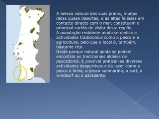 A beleza natural das suas praias, muitas delas quase desertas, e as altas falésias em contacto directo com o mar, constituem o principal cartão de visita desta região. A população residente ainda se dedica a actividades tradicionais como a pesca e a agricultura, pelo que o local é, também, bastante rico. Neste parque natural ainda se podem encontrar as tradicionais aldeias de pescadores. É possível praticar-se diversas actividades desportivas e de lazer como a pesca à linha, a pesca submarina, o surf, o windsurf ou o parapente.
