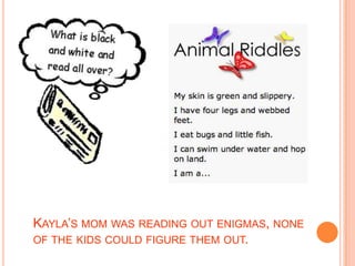 Kayla’s mom was reading out enigmas, none of the kids could figure them out.