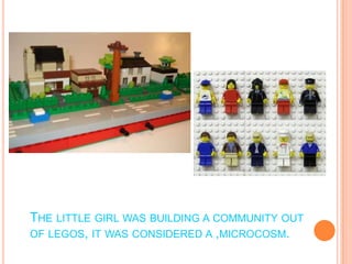 The little girl was building a community out of legos, it was considered a ,microcosm.