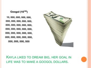 Kayla liked to dream big, her goal in life was to make a googol dollars.
