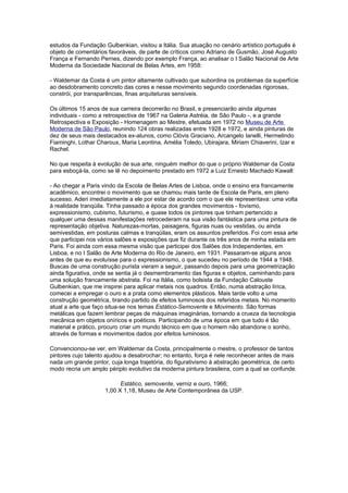 estudos da Fundação Gulbenkian, visitou a Itália. Sua atuação no cenário artístico português é
objeto de comentários favoráveis, de parte de críticos como Adriano de Gusmão, José Augusto
França e Fernando Pernes, dizendo por exemplo França, ao analisar o I Salão Nacional de Arte
Moderna da Sociedade Nacional de Belas Artes, em 1958:

- Waldemar da Costa é um pintor altamente cultivado que subordina os problemas da superfície
ao desdobramento concreto das cores e nesse movimento segundo coordenadas rigorosas,
constrói, por transparências, finas arquiteturas sensíveis.

Os últimos 15 anos de sua carreira decorrerão no Brasil, e presenciarão ainda algumas
individuais - como a retrospectiva de 1967 na Galeria Astréia, de São Paulo -, e a grande
Retrospectiva e Exposição - Homenagem ao Mestre, efetuada em 1972 no Museu de Arte
Moderna de São Paulo, reunindo 124 obras realizadas entre 1928 e 1972, e ainda pinturas de
dez de seus mais destacados ex-alunos, como Clóvis Graciano, Arcangelo Ianelli, Hermelindo
Fiaminghi, Lothar Charoux, Maria Leontina, Amélia Toledo, Ubirajara, Miriam Chiaverini, Izar e
Rachel.

No que respeita à evolução de sua arte, ninguém melhor do que o próprio Waldemar da Costa
para esboçá-la, como se lê no depoimento prestado em 1972 a Luiz Ernesto Machado Kawall:

- Ao chegar a Paris vindo da Escola de Belas Artes de Lisboa, onde o ensino era francamente
acadêmico, encontrei o movimento que se chamou mais tarde de Escola de Paris, em pleno
sucesso. Aderi imediatamente a ele por estar de acordo com o que ele representava: uma volta
à realidade tranqüila. Tinha passado a época dos grandes movimentos - fovismo,
expressionismo, cubismo, futurismo, e quase todos os pintores que tinham pertencido a
qualquer uma dessas manifestações retrocederam na sua visão fantástica para uma pintura de
representação objetiva. Naturezas-mortas, paisagens, figuras nuas ou vestidas, ou ainda
semivestidas, em posturas calmas e tranqüilas, eram os assuntos preferidos. Foi com essa arte
que participei nos vários salões e exposições que fiz durante os três anos de minha estada em
Paris. Foi ainda com essa mesma visão que participei dos Salões dos Independentes, em
Lisboa, e no I Salão de Arte Moderna do Rio de Janeiro, em 1931. Passaram-se alguns anos
antes de que eu evoluísse para o expressionismo, o que sucedeu no período de 1944 a 1948.
Buscas de uma construção purista vieram a seguir, passando depois para uma geometrização
ainda figurativa, onde se sentia já o desmembramento das figuras e objetos, caminhando para
uma solução francamente abstrata. Foi na Itália, como bolsista da Fundação Calouste
Gulbenkian, que me inspirei para aplicar metais nos quadros. Então, numa abstração lírica,
comecei a empregar o ouro e a prata como elementos plásticos. Mais tarde volto a uma
construção geométrica, tirando partido de efeitos luminosos dos referidos metais. No momento
atual a arte que faço situa-se nos temas Estático-Semovente e Movimento. São formas
metálicas que fazem lembrar peças de máquinas imaginárias, tornando a crueza da tecnologia
mecânica em objetos oníricos e poéticos. Participando de uma época em que tudo é tão
material e prático, procuro criar um mundo técnico em que o homem não abandone o sonho,
através de formas e movimentos dados por efeitos luminosos.

Convencionou-se ver, em Waldemar da Costa, principalmente o mestre, o professor de tantos
pintores cujo talento ajudou a desabrochar; no entanto, força é nele reconhecer antes de mais
nada um grande pintor, cuja longa trajetória, do figurativismo à abstração geométrica, de certo
modo recria um amplo périplo evolutivo da moderna pintura brasileira, com a qual se confunde.

                           Estático, semovente, verniz e ouro, 1966;
                     1,00 X 1,18, Museu de Arte Contemporânea da USP.
 