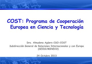 COST: Programa de Cooperación
Europea en Ciencia y Tecnología

Dra. Almudena Agüero CSO-COST
Subdirección General de Relaciones Internacionales y con Europa
(SEIDI/MINECO)
24 Octubre 2013

 