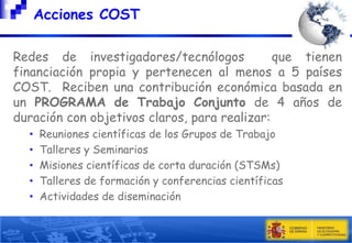 Acciones COST
Redes de investigadores/tecnólogos
que tienen
financiación propia y pertenecen al menos a 5 países
COST. Reciben una contribución económica basada en
un PROGRAMA de Trabajo Conjunto de 4 años de
duración con objetivos claros, para realizar:
•
•
•
•
•

Reuniones científicas de los Grupos de Trabajo
Talleres y Seminarios
Misiones científicas de corta duración (STSMs)
Talleres de formación y conferencias científicas
Actividades de diseminación

 