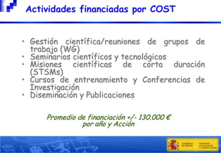 

Actividades financiadas por COST

• Gestión científica/reuniones de grupos de
trabajo (WG)
• Seminarios científicos y tecnológicos
• Misiones científicas de corta duración
(STSMs)
• Cursos de entrenamiento y Conferencias de
Investigación
• Diseminación y Publicaciones
Promedio de financiación +/- 130.000 €
por año y Acción

 