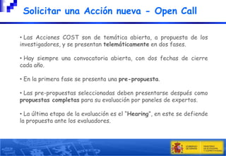 Solicitar una Acción nueva - Open Call
• Las Acciones COST son de temática abierta, a propuesta de los
investigadores, y se presentan telemáticamente en dos fases.
• Hay siempre una convocatoria abierta, con dos fechas de cierre
cada año.
• En la primera fase se presenta una pre-propuesta.
• Las pre-propuestas seleccionadas deben presentarse después como
propuestas completas para su evaluación por paneles de expertos.
• La última etapa de la evaluación es el “Hearing”, en este se defiende
la propuesta ante los evaluadores.

 