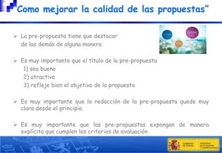 “Como mejorar la calidad de las propuestas”
 La pre-propuesta tiene que destacar
de las demás de alguna manera
 Es muy importante que el título de la pre-propuesta
1) sea bueno
2) atractivo
3) refleje bien el objetivo de la propuesta
 Es muy importante que la redacción de la pre-propuesta quede muy
clara desde el principio.
 Es muy importante que las pre-propuestas expongan de manera
explícita que cumplen los criterios de evaluación

 